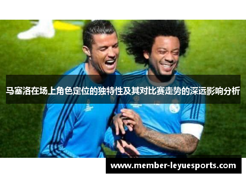 马塞洛在场上角色定位的独特性及其对比赛走势的深远影响分析