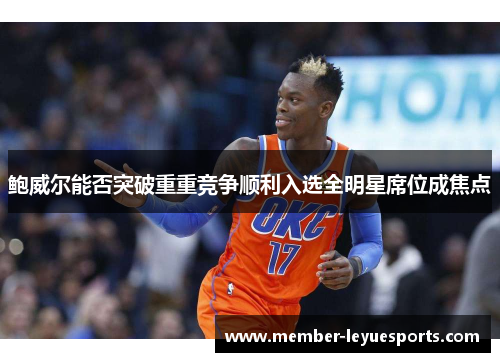 鲍威尔能否突破重重竞争顺利入选全明星席位成焦点