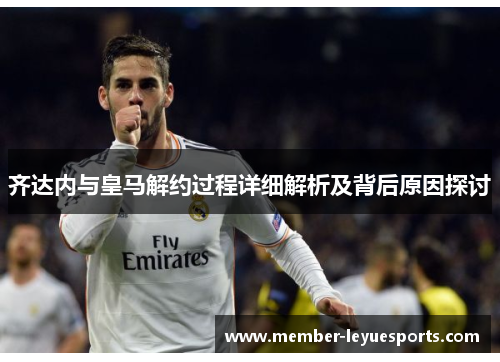 齐达内与皇马解约过程详细解析及背后原因探讨