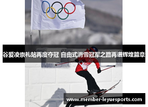 谷爱凌崇礼站再度夺冠 自由式滑雪冠军之路再谱辉煌篇章