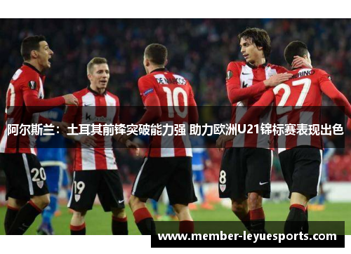 阿尔斯兰：土耳其前锋突破能力强 助力欧洲U21锦标赛表现出色