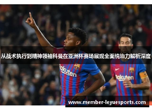 从战术执行到精神领袖科曼在亚洲杯赛场展现全面统治力解析深度