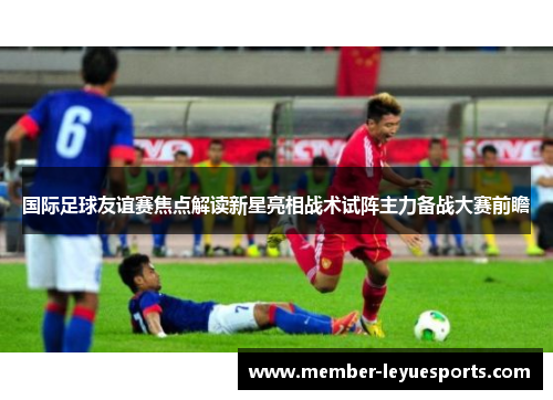 国际足球友谊赛焦点解读新星亮相战术试阵主力备战大赛前瞻