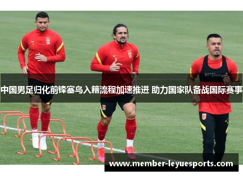 中国男足归化前锋塞鸟入籍流程加速推进 助力国家队备战国际赛事