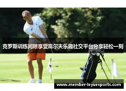 克罗斯训练间隙享受高尔夫乐趣社交平台分享轻松一刻 克罗斯训练间隙享受高尔夫乐趣社交平台分享轻松一刻