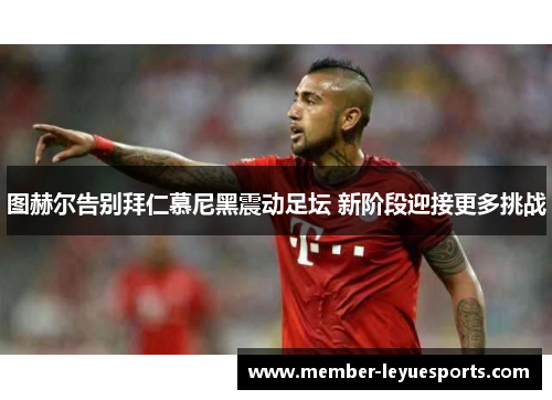 图赫尔告别拜仁慕尼黑震动足坛 新阶段迎接更多挑战