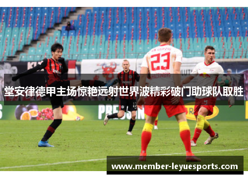 堂安律德甲主场惊艳远射世界波精彩破门助球队取胜 堂安律德甲主场惊艳远射世界波精彩破门助球队取胜