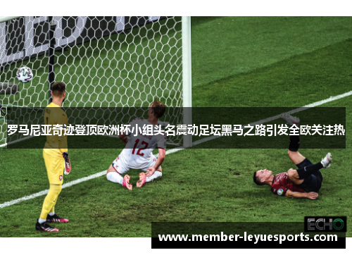 罗马尼亚奇迹登顶欧洲杯小组头名震动足坛黑马之路引发全欧关注热