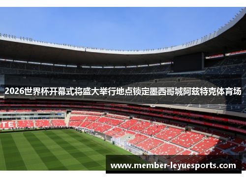 2026世界杯开幕式将盛大举行地点锁定墨西哥城阿兹特克体育场 2026世界杯开幕式将盛大举行地点锁定墨西哥城阿兹特克体育场