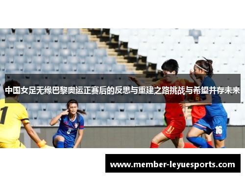 中国女足无缘巴黎奥运正赛后的反思与重建之路挑战与希望并存未来 中国女足无缘巴黎奥运正赛后的反思与重建之路挑战与希望并存未来