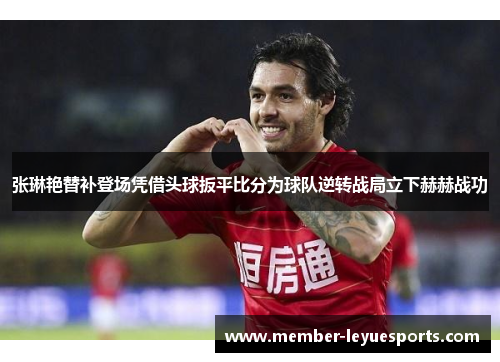 张琳艳替补登场凭借头球扳平比分为球队逆转战局立下赫赫战功 张琳艳替补登场凭借头球扳平比分为球队逆转战局立下赫赫战功